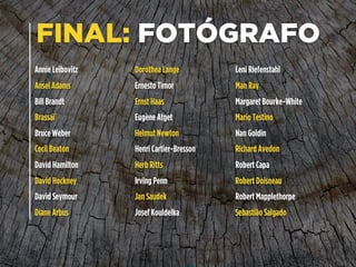 FINAL: FOTÓGRAFO
Annie Leibovitz
Ansel Adams
Bill Brandt
Brassaï
Bruce Weber
Cecil Beaton
David Hamilton
David Hockney
David Seymour
Diane Arbus
Dorothea Lange
Ernesto Timor
Ernst Haas
Eugène Atget
Helmut Newton
Henri Cartier-Bresson
Herb Ritts
Irving Penn
Jan Saudek
Josef Kouldelka
Leni Riefenstahl
Man Ray
Margaret Bourke-White
Mario Testino
Nan Goldin
Richard Avedon
Robert Capa
Robert Doisneau
Robert Mapplethorpe
Sebastião Salgado
 