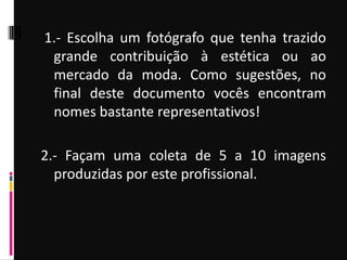 1.- Escolha um fotógrafo que tenha trazido
grande contribuição à estética ou ao
mercado da moda. Como sugestões, no
final deste documento vocês encontram
nomes bastante representativos!
2.- Façam uma coleta de 5 a 10 imagens
produzidas por este profissional.
 