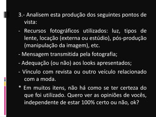 3.- Analisem esta produção dos seguintes pontos de
vista:
- Recursos fotográficos utilizados: luz, tipos de
lente, locação (externa ou estúdio), pós-produção
(manipulação da imagem), etc.
- Mensagem transmitida pela fotografia;
- Adequação (ou não) aos looks apresentados;
- Vínculo com revista ou outro veículo relacionado
com a moda.
* Em muitos itens, não há como se ter certeza do
que foi utilizado. Quero ver as opiniões de vocês,
independente de estar 100% certo ou não, ok?
 