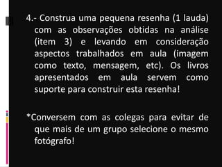 4.- Construa uma pequena resenha (1 lauda)
com as observações obtidas na análise
(item 3) e levando em consideração
aspectos trabalhados em aula (imagem
como texto, mensagem, etc). Os livros
apresentados em aula servem como
suporte para construir esta resenha!
*Conversem com as colegas para evitar de
que mais de um grupo selecione o mesmo
fotógrafo!
 