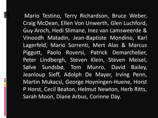 Mario Testino, Terry Richardson, Bruce Weber,
Craig McDean, Ellen Von Unwerth, Glen Luchford,
Guy Aroch, Hedi Slimane, Inez van Lamsweerde &
Vinoodh Matadin, Jean-Baptiste Mondino, Karl
Lagerfeld, Mario Sorrenti, Mert Alas & Marcus
Piggott, Paolo Roversi, Patrick Demarchelier,
Peter Lindbergh, Steven Klein, Steven Meisel,
Sølve Sundsbø, Tom Munro, David Bailey,
Jeanloup Sieff, Adolph De Mayer, Irving Penn,
Martin Mukacsi, George Hoyningen-Huene, Horst
P Horst, Cecil Beaton, Helmut Newton, Herb Ritts,
Sarah Moon, Diane Arbus, Corinne Day.
 