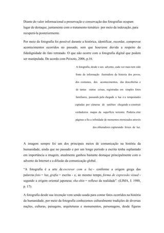 Diante do valor informacional a preservação e conservação das fotografias ocupam
lugar de destaque, juntamente com o tratamento temático por meio da indexação, para
recuperá-la posteriormente.

Por meio da fotografia foi possível durante a histórica, identificar, recordar, comprovar
acontecimentos ocorridos no passado, sem que houvesse duvida a respeito da
fidedignidade do fato retratado. O que não ocorre com a fotografia digital que podem
ser manipulada. De acordo com Peixoto, 2006, p.16.

                                       A fotografia, desde o seu advento, cada vez mais tem sido

                                       fonte de informação ilustradora da historia dos povos,

                                       dos costumes, dos     acontecimentos, das descobertas e

                                       de tantas   outras coisas, registradas em simples fotos

                                       familiares, passando pela chegada a lua e a tempestades

                                       captadas por câmeras de satélites chegando a construir

                                       verdadeiros mapas da superfície terrestre. Poderia citar

                                       páginas a fio a infinidade de momentos eternizados através

                                                      dos obturadores capturando feixes de luz.




A imagem sempre foi um dos principais meios de comunicação na história da
humanidade, ainda que no passado e por um longo período a escrita tenha suplantado
em importância a imagem, atualmente ganhou bastante destaque principalmente com o
advento da Internet e a difusão da comunicação global.

“A fotografia é a arte de escrever com a luz - conforme a origem grega das
palavras foto = luz, grafia = escrita - e, ao mesmo tempo, forma de expressão visual -
segundo a origem oriental japonesa: sha-shin = reflexo da realidade”. (LIMA, I. 1988,
p. 17).

A fotografia desde sua invenção vem sendo usada para contar fatos ocorridos na história
da humanidade, por meio da fotografia conhecemos culturalmente tradições de diversas
nações, culturas, paisagens, arquiteturas e monumentos, personagens, desde figuras
 