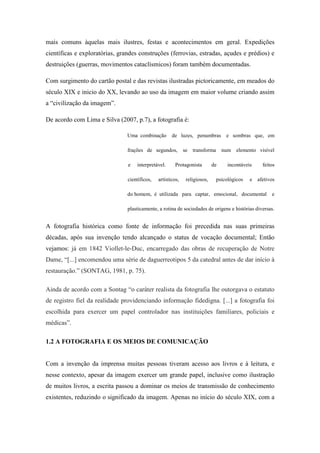 mais comuns àquelas mais ilustres, festas e acontecimentos em geral. Expedições
científicas e exploratórias, grandes construções (ferrovias, estradas, açudes e prédios) e
destruições (guerras, movimentos cataclísmicos) foram também documentadas.

Com surgimento do cartão postal e das revistas ilustradas pictoricamente, em meados do
século XIX e inicio do XX, levando ao uso da imagem em maior volume criando assim
a “civilização da imagem”.

De acordo com Lima e Silva (2007, p.7), a fotografia é:

                                Uma combinação        de luzes, penumbras          e sombras que, em

                                frações de segundos,         se   transforma     num elemento visível

                                e   interpretável.     Protagonista         de      incontáveis     feitos

                                científicos,   artísticos,    religiosos,      psicológicos   e   afetivos

                                do homem, é utilizada para captar, emocional, documental                e

                                plasticamente, a rotina de sociedades de origens e histórias diversas.


A fotografia histórica como fonte de informação foi precedida nas suas primeiras
décadas, após sua invenção tendo alcançado o status de vocação documental; Então
vejamos: já em 1842 Viollet-le-Duc, encarregado das obras de recuperação de Notre
Dame, “[...] encomendou uma série de daguerreotipos 5 da catedral antes de dar início à
restauração.” (SONTAG, 1981, p. 75).

Ainda de acordo com a Sontag “o caráter realista da fotografia lhe outorgava o estatuto
de registro fiel da realidade providenciando informação fidedigna. [...] a fotografia foi
escolhida para exercer um papel controlador nas instituições familiares, policiais e
médicas”.

1.2 A FOTOGRAFIA E OS MEIOS DE COMUNICAÇÃO


Com a invenção da imprensa muitas pessoas tiveram acesso aos livros e à leitura, e
nesse contexto, apesar da imagem exercer um grande papel, inclusive como ilustração
de muitos livros, a escrita passou a dominar os meios de transmissão de conhecimento
existentes, reduzindo o significado da imagem. Apenas no início do século XIX, com a
 