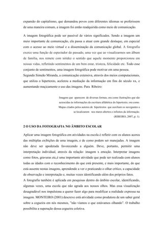expansão do capitalismo, que demandou povos com diferentes idiomas se proferissem
de uma maneira comum, a imagem foi então readquirida como meio de comunicação.

A imagem fotográfica pode ser passível de vários significados. Sendo a imagem um
meio importante de comunicação, ela passa a atuar com grande destaque, em especial
com o acesso ao meio virtual e a disseminação da comunicação global. A fotografia
exerce uma função de espectador do passado, uma vez que ao visualizarmos um álbum
de família, nos remete com nitidez o sentido que aquele momento proporcionou em
nossas vidas, refletindo sentimentos de um bem estar, tristeza, felicidade etc. Todo esse
conjunto de sentimentos, uma imagem fotográfica pode motivar em uma pessoa.
Segundo Simeão Miranda, a comunicação extensiva, através dos meios computacionais,
que utiliza o hipertexto, acelerou a mediação da informação em fins do século xx, e
aumentando maçicamente o uso das imagens. Para Ribeiro:


                           Imagens que aparecem de diversas formas, ora como ilustrações que são
                           acrescidas às informações da escritura alfabética do hipertexto, ora como.
                           Mapas criados pelos autores de hipertextos que auxiliam os navegantes a
                                        se localizarem nos mares abertos e infinitos da informação.
                                                                             (RIBEIRO, 2007, p. 1).


2 O USO DA FOTOGRAFIA NO ÂMBITO ESCOLAR

Aplicar uma imagem fotográfica em atividades na escola é refletir com os alunos acerca
das múltiplas exibições de uma imagem, e de como podem ser manejadas. A imagem
não deve ser apoderada favorecendo a alguém. Deve, portanto, permitir uma
interpretação individual, através da relação: imagem x emoção. Interpretar imagens
como fotos, gravuras etc,é uma importante atividade que pode ser realizada com alunos
todas as idades com o reconhecimento do que está presente, e mais importante, do que
está ausente nestas imagens, aprendendo a ver e praticando o olhar crítico, a capacidade
de observação e interpretação e, muitas vezes identificando além dos próprios fatos.
A fotografia também é aplicada em pesquisas dentro do âmbito escolar, identificando,
algumas vezes, uma escola que não agrada aos nossos olhos. Mas essa visualização
desagradável nos impulsiona a querer fazer algo para modificar a realidade expressa na
imagem. MONTEIRO (2001) descreve está atividade como produtora de um saber geral
sobre a cegueira em nós mesmos, ”não víamos o que estávamos olhando”. O trabalho
possibilita a superação dessa cegueira coletiva.
 