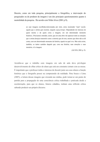 Decerto, como em toda pesquisa, principalmente a fotográfica, a intervenção do
pesquisador ou do produtor da imagem é um dos principais questionamentos quanto à
neutralidade da pesquisa. De acordo com Nilda Alves (2001 p 9),


              ao usar imagens escolhidas/selecionadas por mim, estou mostrando “uma“ escola:
              aquela que o artista quis mostrar, naquele espaço/tempo. Dependendo do interesse de
              quem mostra e de quem criou a imagem, em um determinado momento
              histórico...Precisamos entender, assim, que em uma obra vão aparecer tanto as emoções
              que o artista desejou transmitir como a sintonia que ele tem, mesmo que disto não se dê
              conta, com um determinado momento da história, aquele no qual vive. Mas nela existe,
              também, os tantos sentidos daquele que, com sua história, suas emoções e suas
              memória, vê a imagem.
                                                                                (ALVES, 2001 p. 9).




Acredita-se que o trabalho com imagens em sala de aula deva privilegiar
desenvolvimento do olhar crítico do aluno que está em constante contato com as mesas.
É importante que o professor tenha o interesse de discutir junto aos seus alunos a função
histórica que a fotografia possui na compreensão da realidade. Para Souza e Lima
(2007), a leitura dessas imagens que circunda nas mídias, pode tornar-se um ponto de
partida para a propagação de uma consciência crítica trabalhada e praticada desde a
escolarização, para que os alunos, futuros cidadãos, tenham uma reflexão crítica
sabendo produzir seu próprio discurso.
 