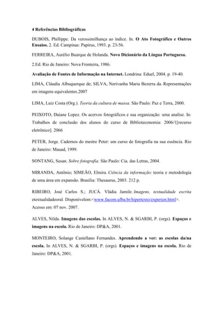 4 Referências Bibliográficas

DUBOIS, Phillippe. Da verossimilhança ao índice. In. O Ato Fotográfico e Outros
Ensaios. 2. Ed. Campinas: Papirus, 1993. p. 23-56.

FERREIRA, Aurélio Buarque de Holanda. Novo Dicionário da Língua Portuguesa.

2.Ed. Rio de Janeiro: Nova Fronteira, 1986.

Avaliação de Fontes de Informação na Internet. Londrina: Eduel, 2004. p. 19-40.

LIMA, Cláudia Albuquerque de; SILVA, Nerivanha Maria Bezerra da. Representações
em imagens equivalentes.2007

LIMA, Luiz Costa (Org.). Teoria da cultura de massa. São Paulo: Paz e Terra, 2000.

PEIXOTO, Daiane Lopez. Os acervos fotográficos e sua organização: uma analise. In:
Trabalhos de conclusão dos alunos do curso de Biblioteconomia: 2006/1[recurso
eletrônico]. 2066

PETER, Jorge. Cadernos do mestre Peter: um curso de fotografia na sua essência. Rio
de Janeiro: Mauad, 1999.

SONTANG, Susan. Sobre fotografia. São Paulo: Cia. das Letras, 2004.

MIRANDA, Antônio; SIMEÃO, Elmira. Ciência da informação: teoria e metodologia
de uma área em expansão. Brasília: Thesaurus, 2003. 212 p.

RIBEIRO, José Carlos S.; JUCÁ. Vládia Jamile. Imagens, textualidade escrita
etextualidadeoral. Disponívelem:<www.facom.ufba.br/hipertexto/experien.html>.
Acesso em: 07 nov. 2007.

ALVES, Nilda. Imagens das escolas. In ALVES, N. & SGARBI, P. (orgs). Espaços e
imagens na escola. Rio de Janeiro: DP&A, 2001.

MONTEIRO, Solange Castellano Fernandes. Aprendendo a ver: as escolas da/na
escola. In ALVES, N. & SGARBI, P. (orgs). Espaços e imagens na escola. Rio de
Janeiro: DP&A, 2001.
 