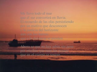Me llevo todo el mar  que el sur convertirá en lluvia.  El recuerdo de las olas persistiendo  por un motivo que desconocen  y la justicia del horizonte  aún con los barcos  que a la distancia se pierden. Ahora se que no hay adiós sin pena por muchos que sean los ocasos que en el cuerpo se tengan. 