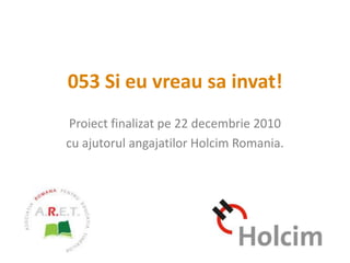 053 Si eu vreau sa invat! Proiect finalizat pe 22 decembrie 2010 cu ajutorul angajatilor Holcim Romania. 