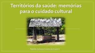 Territórios da saúde: memórias
para o cuidado cultural
Nádile Juliane Costa de Castro
 