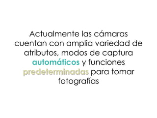 Actualmente las cámaras
cuentan con amplia variedad de
atributos, modos de captura
automáticos y funciones
predeterminadas para tomar
fotografías
 