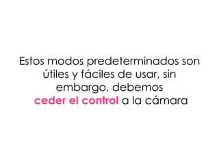 Estos modos predeterminados son
útiles y fáciles de usar, sin
embargo, debemos
ceder el control a la cámara
 