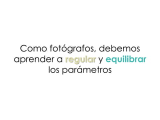 Como fotógrafos, debemos
aprender a regular y equilibrar
los parámetros
 