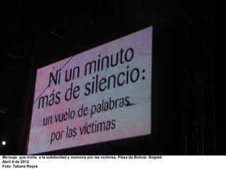Mensaje que invita a la solidaridad y memoria por las víctimas. Plaza de Bolívar. Bogotá
Abril 9 de 2012
Foto: Tatiana Reyes
 