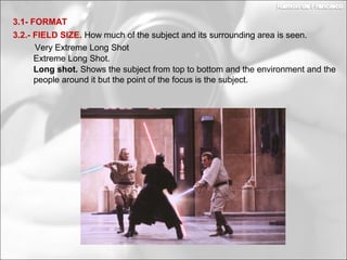 Long shot. Shows the subject from top to bottom and the environment and the
people around it but the point of the focus is the subject.
3.2.- FIELD SIZE. How much of the subject and its surrounding area is seen.
3.1- FORMAT
Extreme Long Shot.
Very Extreme Long Shot
 