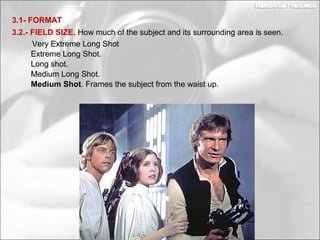 Medium Long Shot.
Long shot.
3.2.- FIELD SIZE. How much of the subject and its surrounding area is seen.
3.1- FORMAT
Extreme Long Shot.
Very Extreme Long Shot
Medium Shot. Frames the subject from the waist up.
 