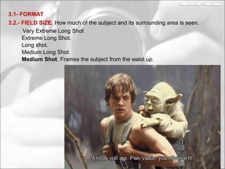 Medium Long Shot.
Long shot.
3.2.- FIELD SIZE. How much of the subject and its surrounding area is seen.
3.1- FORMAT
Extreme Long Shot.
Very Extreme Long Shot
Medium Shot. Frames the subject from the waist up.
 