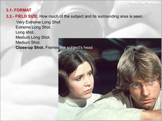 Medium Long Shot.
Long shot.
3.2.- FIELD SIZE. How much of the subject and its surrounding area is seen.
3.1- FORMAT
Extreme Long Shot.
Very Extreme Long Shot
Medium Shot.
Close-up Shot. Frames the subject's head
 