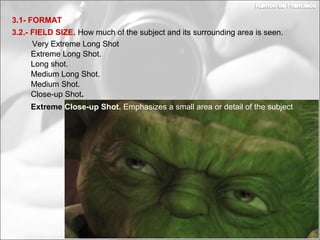 Medium Long Shot.
Long shot.
3.2.- FIELD SIZE. How much of the subject and its surrounding area is seen.
3.1- FORMAT
Extreme Long Shot.
Very Extreme Long Shot
Medium Shot.
Close-up Shot.
Extreme Close-up Shot. Emphasizes a small area or detail of the subject
 