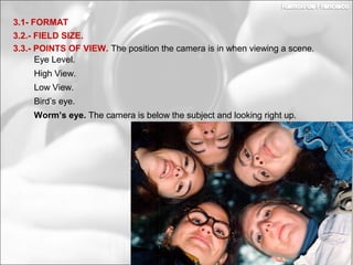 3.2.- FIELD SIZE.
3.1- FORMAT
3.3.- POINTS OF VIEW. The position the camera is in when viewing a scene.
Bird’s eye.
Worm’s eye. The camera is below the subject and looking right up.
Eye Level.
High View.
Low View.
 