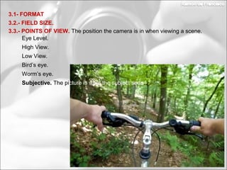 3.2.- FIELD SIZE.
3.1- FORMAT
3.3.- POINTS OF VIEW. The position the camera is in when viewing a scene.
Worm’s eye.
Subjective. The picture is what the subject sees.
Bird’s eye.
Eye Level.
High View.
Low View.
 