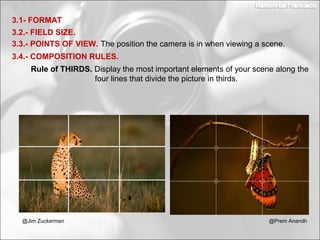 3.2.- FIELD SIZE.
3.1- FORMAT
3.3.- POINTS OF VIEW. The position the camera is in when viewing a scene.
3.4.- COMPOSITION RULES.
Rule of THIRDS. Display the most important elements of your scene along the
four lines that divide the picture in thirds.
@Prem Anandh@Jim Zuckerman
 