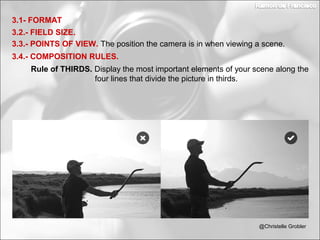 3.2.- FIELD SIZE.
3.1- FORMAT
3.3.- POINTS OF VIEW. The position the camera is in when viewing a scene.
3.4.- COMPOSITION RULES.
Rule of THIRDS. Display the most important elements of your scene along the
four lines that divide the picture in thirds.
@Christelle Grobler
 
