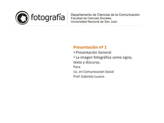 Presentación nº 1
• Presentación General
• La imagen fotográfica como signo,
texto y discurso.
Para:
Lic. en Comunicación Social
Prof. Gabriela Lucero
 