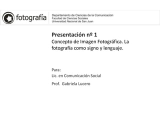 Presentación nº 1
Concepto de Imagen Fotográfica. La
fotografía como signo y lenguaje.
Para:
Lic. en Comunicación Social
Prof. Gabriela Lucero
 