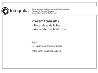 Presentación nº 2
- Naturaleza de la luz
- Antecedentes históricos
Para:
Lic. en Comunicación Social
Profesora: Gabriela Lucero
 