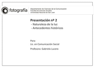 Presentación nº 2
- Naturaleza de la luz
- Antecedentes históricos
Para:
Lic. en Comunicación Social
Profesora: Gabriela Lucero
 