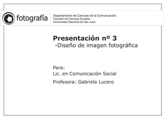Presentación nº 3
-Diseño de imagen fotográfica
Para:
Lic. en Comunicación Social
Profesora: Gabriela Lucero
 