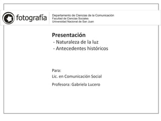 Presentación
- Naturaleza de la luz
- Antecedentes históricos
Para:
Lic. en Comunicación Social
Profesora: Gabriela Lucero
 