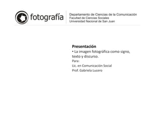 Presentación
• La imagen fotográfica como signo,
texto y discurso.
Para:
Lic. en Comunicación Social
Prof. Gabriela Lucero
 