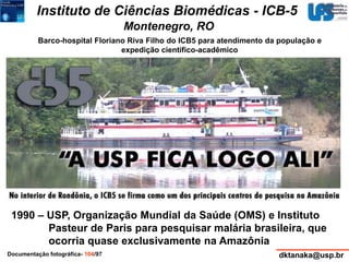 Instituto de Ciências Biomédicas - ICB-5 
Montenegro, RO 
Barco-hospital Floriano Riva Filho do ICB5 para atendimento da população e 
expedição científico-acadêmico 
1990 – USP, Organização Mundial da Saúde (OMS) e Instituto 
Pasteur de Paris para pesquisar malária brasileira, que 
ocorria quase exclusivamente na Amazônia 
Documentação fotográfica- 104/97 dktanaka@usp.br 
 