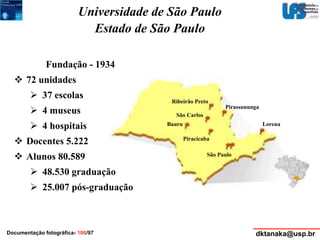 Universidade de São Paulo 
Estado de São Paulo 
Ribeirão Preto 
Pirassununga 
Bauru Lorena 
Piracicaba 
São Paulo 
São Carlos 
Fundação - 1934 
 72 unidades 
 37 escolas 
 4 museus 
 4 hospitais 
 Docentes 5.222 
 Alunos 80.589 
 48.530 graduação 
 25.007 pós-graduação 
Documentação fotográfica- 106/97 dktanaka@usp.br 
 