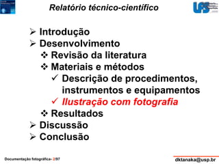 Relatório técnico-científico 
 Introdução 
 Desenvolvimento 
 Revisão da literatura 
 Materiais e métodos 
 Descrição de procedimentos, 
instrumentos e equipamentos 
 Ilustração com fotografia 
 Resultados 
 Discussão 
 Conclusão 
Documentação fotográfica- 2/97 dktanaka@usp.br 
 