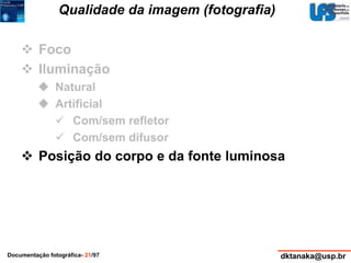 Qualidade da imagem (fotografia) 
 Foco 
 Iluminação 
 Natural 
 Artificial 
 Com/sem refletor 
 Com/sem difusor 
 Posição do corpo e da fonte luminosa 
Documentação fotográfica- 21/97 dktanaka@usp.br 
 
