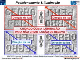 Posicionamento & iluminação 
Direção da luz Direção da luz 
CUIDADO COM A ILUMINAÇÃO 
PARA NÃO CRIAR ILUSÃO DE RELEVO 
Direção da luz Direção da luz 
COLPAERT, Hubertus. Metalografia dos Produtos Siderúrgicos Comuns. S. Paulo, Edgard Blucher, 2008. 672p. 
 
Documentação fotográfica- 23/97 dktanaka@usp.br 
 
