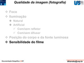 Qualidade da imagem (fotografia) 
 Foco 
 Iluminação 
 Natural 
 Artificial 
 Com/sem refletor 
 Com/sem difusor 
 Posição do corpo e da fonte luminosa 
 Sensibilidade do filme 
Documentação fotográfica- 24/97 dktanaka@usp.br 
 