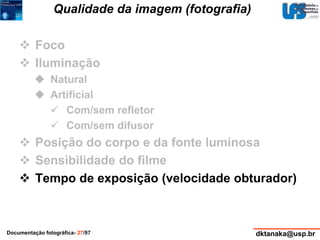 Qualidade da imagem (fotografia) 
 Foco 
 Iluminação 
 Natural 
 Artificial 
 Com/sem refletor 
 Com/sem difusor 
 Posição do corpo e da fonte luminosa 
 Sensibilidade do filme 
 Tempo de exposição (velocidade obturador) 
Documentação fotográfica- 27/97 dktanaka@usp.br 
 