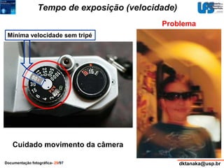 Tempo de exposição (velocidade) 
Mínima velocidade sem tripé 
Problema 
Cuidado movimento da câmera 
Documentação fotográfica- 29/97 dktanaka@usp.br 
 