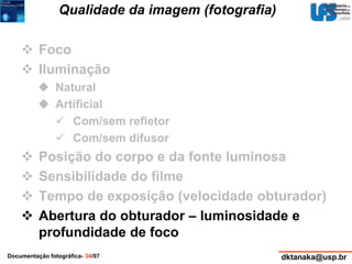 Qualidade da imagem (fotografia) 
 Foco 
 Iluminação 
 Natural 
 Artificial 
 Com/sem refletor 
 Com/sem difusor 
 Posição do corpo e da fonte luminosa 
 Sensibilidade do filme 
 Tempo de exposição (velocidade obturador) 
 Abertura do obturador – luminosidade e 
profundidade de foco 
Documentação fotográfica- 34/97 dktanaka@usp.br 
 