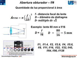 Abertura obturador – f/# 
Quantidade da luz proporcional à área 
f - distancia focal da lente 
D – diâmetro do diafragma 
Exemplo: lente 80 mm e f/16 
f/1, f/1.4, f/2, f/2.8, f/4, f/5.6, 
f/8, f/11, f/16, f/22, f/32, f/45, 
f/64, f/90, f/128 
Documentação fotográfica- 36/97 dktanaka@usp.br 
 