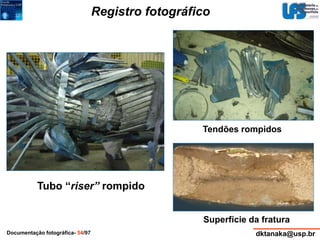 Registro fotográfico 
Tendões rompidos 
Tubo “riser” rompido 
Superfície da fratura 
Documentação fotográfica- 54/97 dktanaka@usp.br 
 