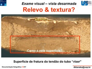 Exame visual – vista desarmada 
Relevo & textura? 
Como é esta superfície? 
Superfície de fratura do tendão do tubo “riser” 
Documentação fotográfica- 55/97 dktanaka@usp.br 
 