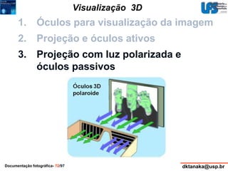 Visualização 3D 
1. Óculos para visualização da imagem 
2. Projeção e óculos ativos 
3. Projeção com luz polarizada e 
óculos passivos 
Documentação fotográfica- 72/97 dktanaka@usp.br 
 