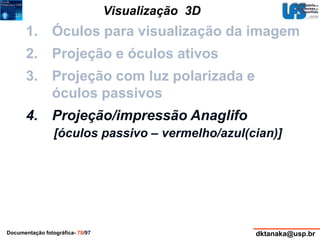 Visualização 3D 
1. Óculos para visualização da imagem 
2. Projeção e óculos ativos 
3. Projeção com luz polarizada e 
óculos passivos 
4. Projeção/impressão Anaglifo 
[óculos passivo – vermelho/azul(cian)] 
Documentação fotográfica- 78/97 dktanaka@usp.br 
 