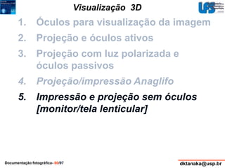 Visualização 3D 
1. Óculos para visualização da imagem 
2. Projeção e óculos ativos 
3. Projeção com luz polarizada e 
óculos passivos 
4. Projeção/impressão Anaglifo 
5. Impressão e projeção sem óculos 
[monitor/tela lenticular] 
Documentação fotográfica- 80/97 dktanaka@usp.br 
 