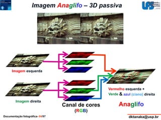 Imagem Anaglifo – 3D passiva 
Vermelho esquerda + 
Verde & azul (ciano) direita 
Anaglifo 
Imagem esquerda 
Imagem direita 
Canal de cores 
(RGB) 
Documentação fotográfica- 84/97 dktanaka@usp.br 
 