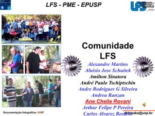 LFS - PME - EPUSP 
Comunidade 
LFS 
Alexandre Martins 
Aluisio Jose Schuitek 
Amilton Sinatora 
André Paulo Tschiptschin 
Andre Rodrigues G Silveira 
Andrea Ranzan 
Ane Cheila Rovani 
Arthur Felipe P Pereira 
Carlos Alvarez Rosario 
Documentação fotográfica- 98/97 dktanaka@usp.br 
 